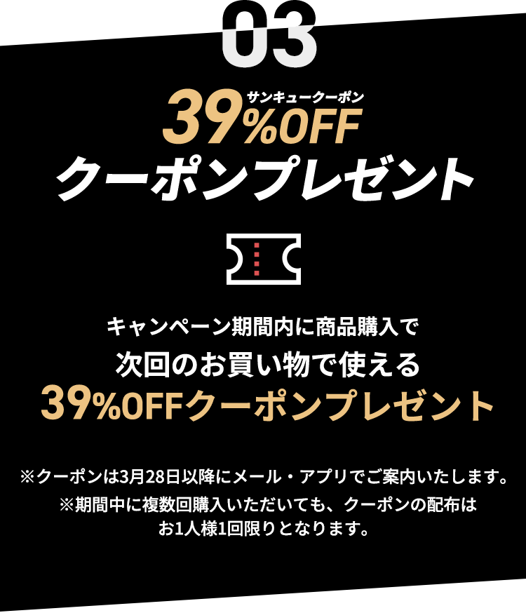 39%OFFクーポンをプレゼント！ キャンペーン期間内に商品購入で次回のお買い物で使える39%OFFクーポンをプレゼントいたします。　※クーポンは3月28日以降にメール・アプリでご案内いたします。※期間中に複数回購入いただいても、クーポンの配布はお1人様1回限りとなります。